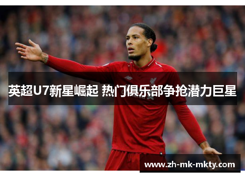 英超U7新星崛起 热门俱乐部争抢潜力巨星 英超U7新星崛起 热门俱乐部争抢潜力巨星